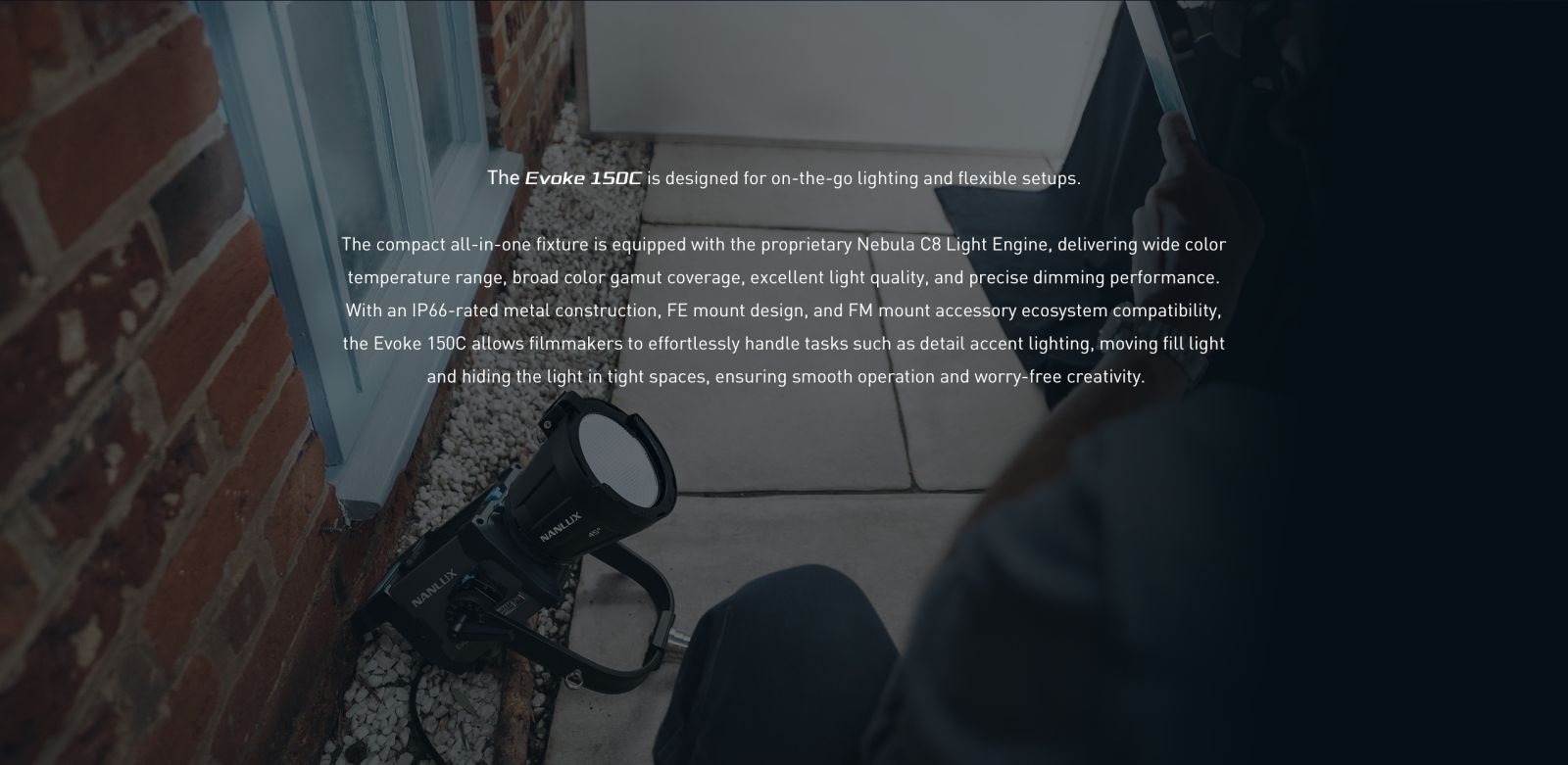 The Evoke 150C is designed for on-the-go lighting and flexible setups. The compact all-in-one fixture is equipped with the proprietary Nebula C8 Light Engine, delivering wide color temperature range, broad color gamut coverage, excellent light quality, and precise dimming performance. With an IP66-rated metal construction, FE mount design, and FM mount accessory ecosystem compatibility, the Evoke 150C allows filmmakers to effortlessly handle tasks such as detail accent lighting, moving fill light and hiding the light in tight spaces, ensuring smooth operation and worry-free