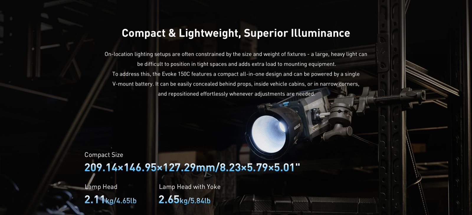 The Evoke 150C is designed for on-the-go lighting and flexible setups. The compact all-in-one fixture is equipped with the proprietary Nebula C8 Light Engine, delivering wide color temperature range, broad color gamut coverage, excellent light quality, and precise dimming performance. With an IP66-rated metal construction, FE mount design, and FM mount accessory ecosystem compatibility, the Evoke 150C allows filmmakers to effortlessly handle tasks such as detail accent lighting, moving fill light and hiding the light in tight spaces, ensuring smooth operation and worry-free