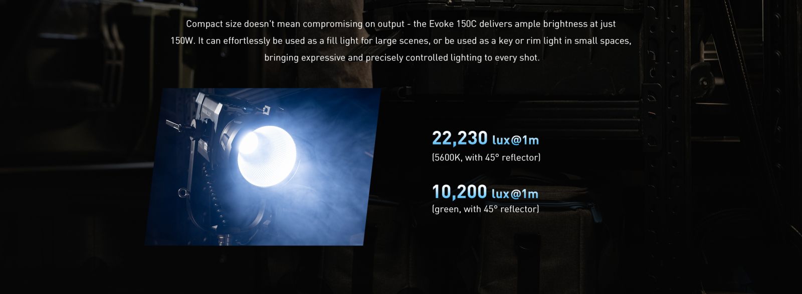 Compact size doesn't mean compromising on output - the Evoke 150C delivers ample brightness at just 150W. It can effortlessly be used as a fill light for large scenes, or be used as a key or rim light in small spaces, bringing expressive and precisely controlled lighting to every shot.