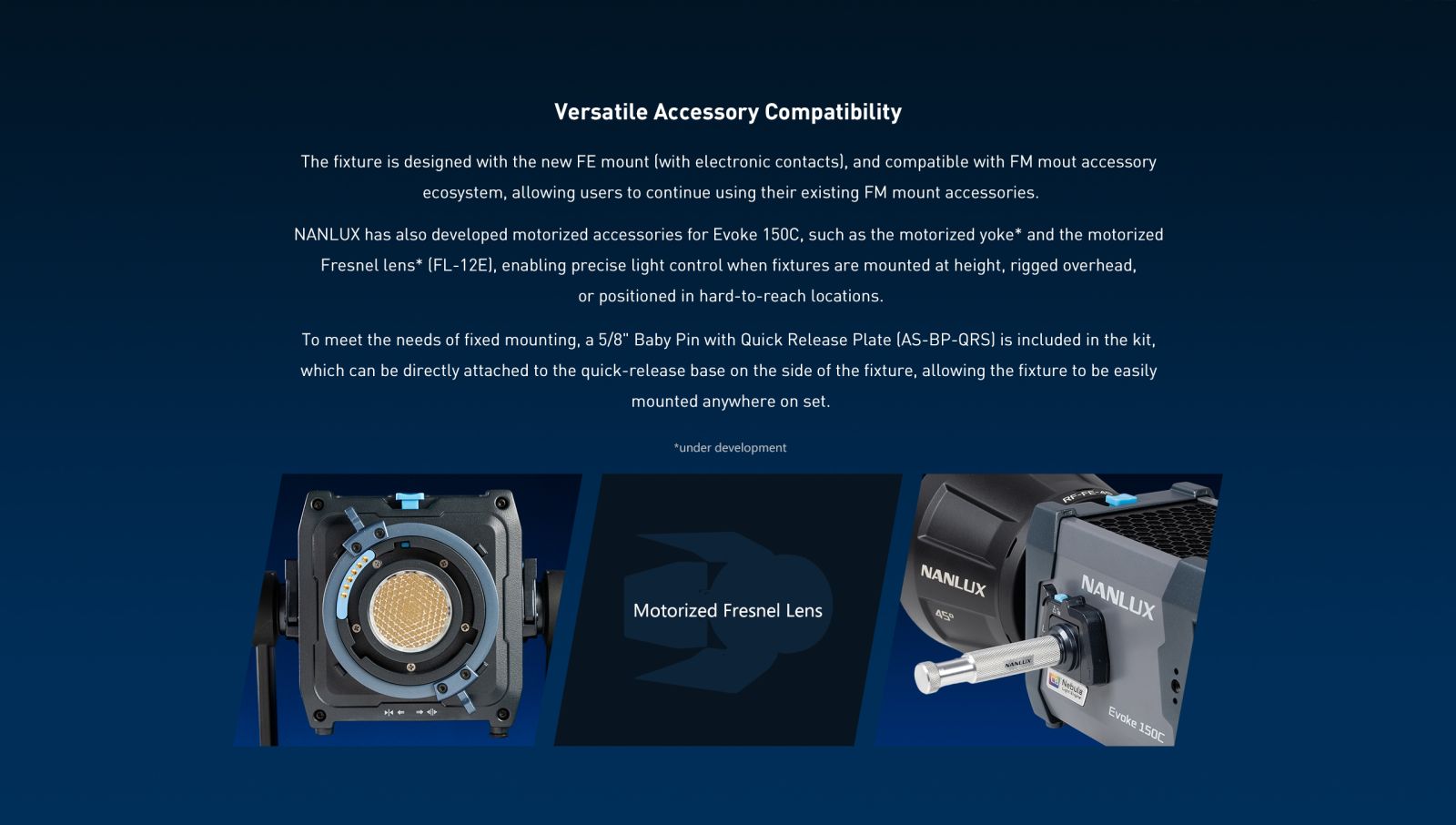 Versatile Accessory Compatibility The fixture is designed with the new FE mount (with electronic contacts), and compatible with FM mout accessory ecosystem, allowing users to continue using their existing FM mount accessories. NANLUX has also developed motorized accessories for Evoke 150C, such as the motorized yoke* and the motorized Fresnel lens* (FL-12E), enabling precise light control when fixtures are mounted at height, rigged overhead, or positioned in hard-to-reach locations. To meet the needs of fixed mounting, a 5/8" Baby Pin with Quick Release Plate (AS-BP-QRS) is included in the kit, which can be directly attached to the quick-release base on the side of the fixture, allowing the fixture to be easily mounted anywhere on set.