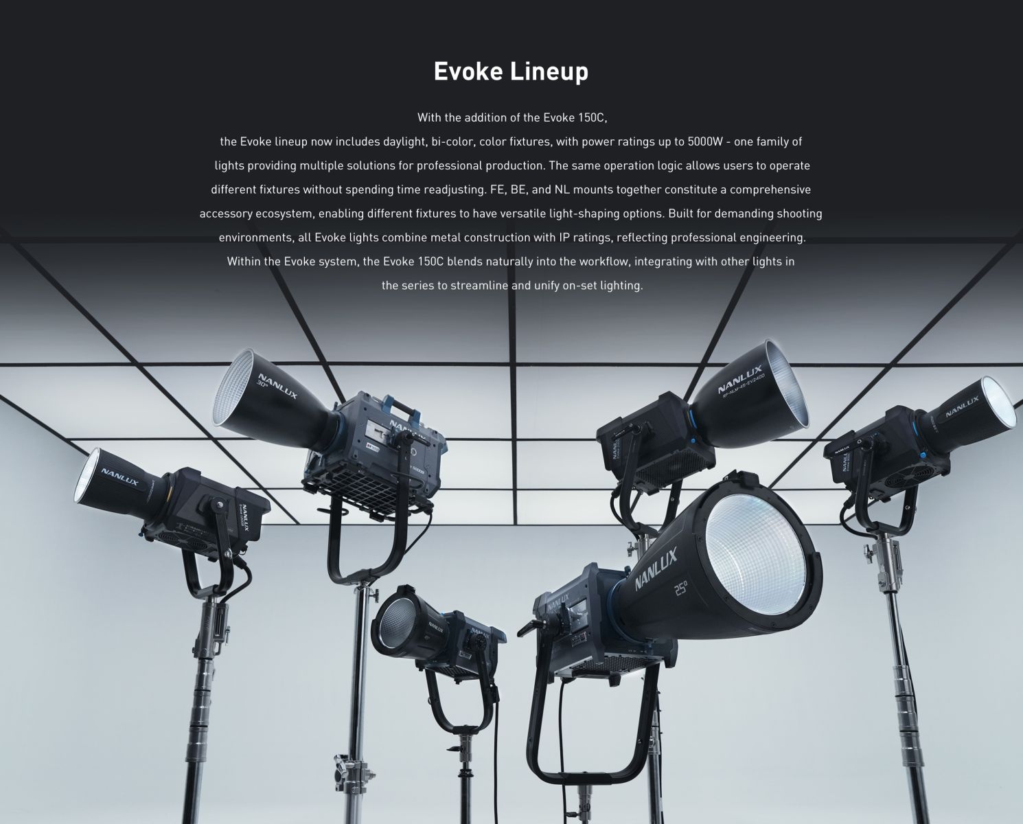 Evoke Lineup With the addition of the Evoke 150C, the Evoke lineup now includes daylight, bi-color, color fixtures, with power ratings up to 5000W - one family of lights providing multiple solutions for professional production. The same operation logic allows users to operate different fixtures without spending time readjusting. FE, BE, and NL mounts together constitute a comprehensive accessory ecosystem, enabling different fixtures to have versatile light-shaping options. Built for demanding shooting environments, all Evoke lights combine metal construction with IP ratings, reflecting professional engineering. Within the Evoke system, the Evoke 150C blends naturally into the workflow, integrating with other lights in the series to streamline and unify on-set lighting.