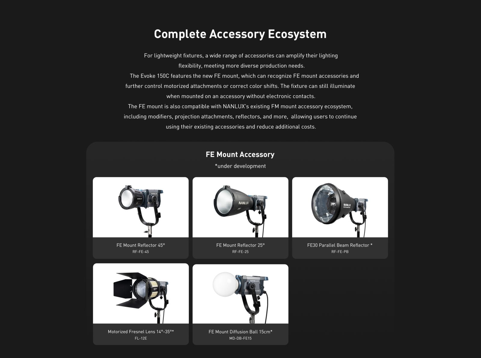 Complete Accessory Ecosystem For lightweight fixtures, a wide range of accessories can amplify their lighting flexibility, meeting more diverse production needs. The Evoke 150C features the new FE mount, which can recognize FE mount accessories and further control motorized attachments or correct color shifts. The fixture can still illuminate when mounted on an accessory without electronic contacts. The FE mount is also compatible with NANLUX's existing FM mount accessory ecosystem, including modifiers, projection attachments, reflectors, and more, allowing users to continue using their existing accessories and reduce additional costs.