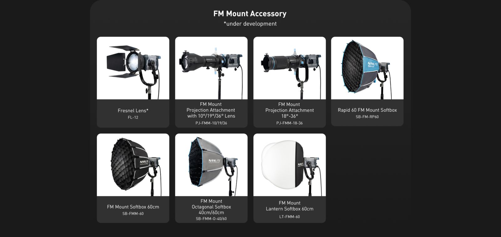 FM Mount Accessory *under development Fresnel Lens* FL-12 FM Mount Projection Attachment with 10°/19°/36° Lens PJ-FMM-10/19/36 FM Mount Projection Attachment 180-36° PJ-FMM- 18-36 NANLITE NANUE FM Mount Softbox 60cm SB-FMM-60 FM Mount Octagonal Softbox 40cm/60cm SB-FMM-0-40/60 FM Mount Lantern Softbox 60cm LT-FMM-60