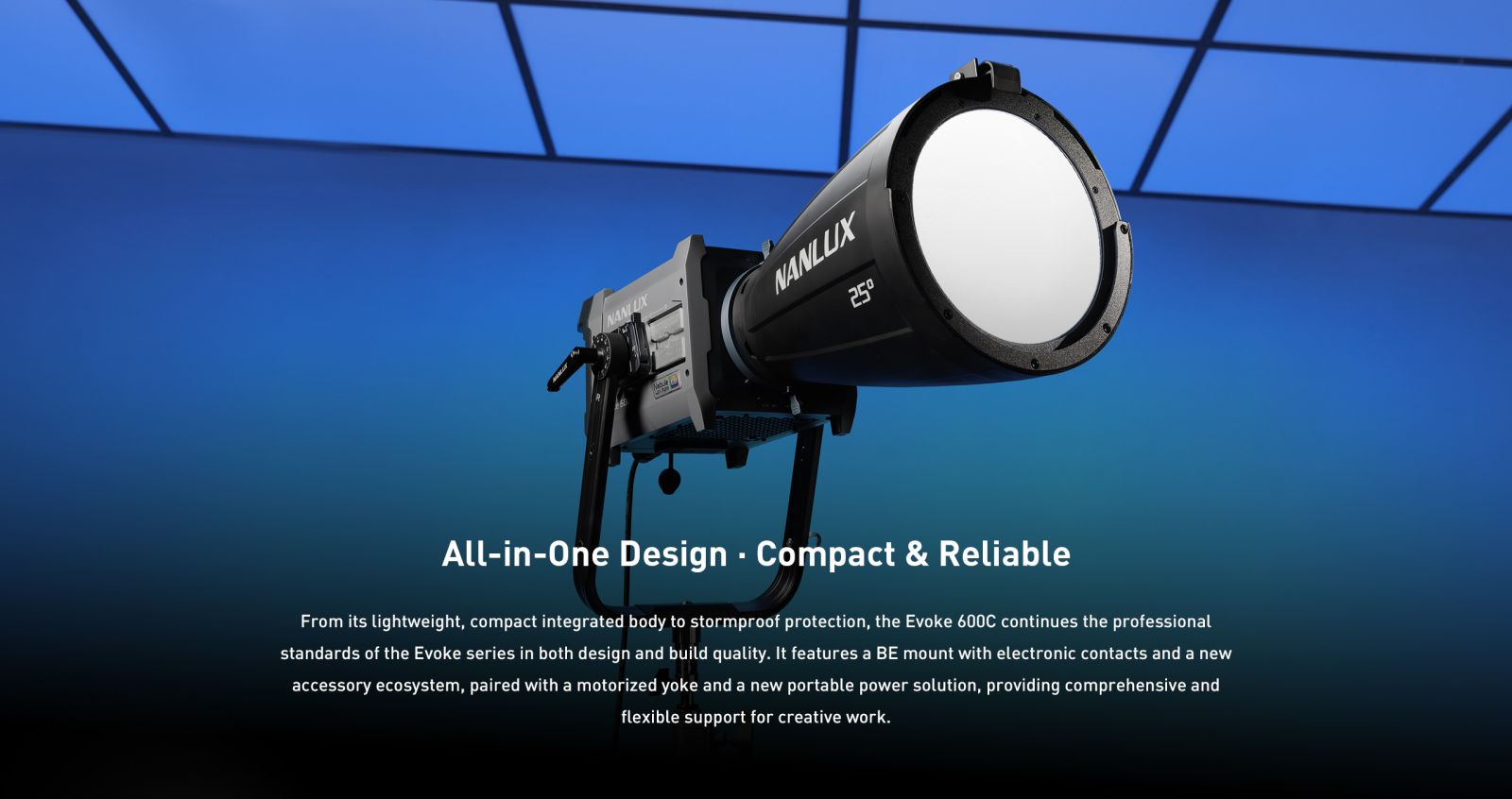 All-in-One Design • Compact & Reliable From its lightweight, compact integrated body to stormproof protection, the Evoke 600C continues the professional standards of the Evoke series in both design and build quality. It features a BE mount with electronic contacts and a new accessory ecosystem, paired with a motorized yoke and a new portable power solution, providing comprehensive and flexible support for creative work.