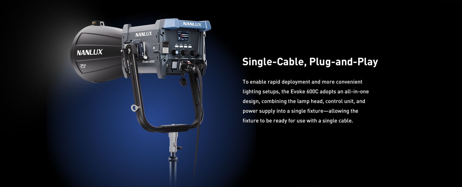 Single-Cable, Plug-and-Play To enable rapid deployment and more convenient lighting setups, the Evoke 600C adopts an all-in-one design, combining the lamp head, control unit, and power supply into a single fixture-allowing the fixture to be ready for use with a single cable.