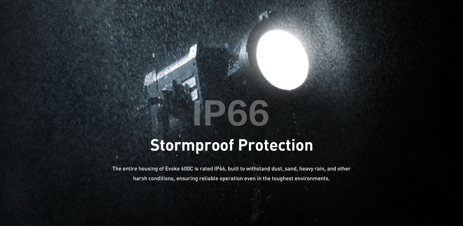 Stormproof Protection The entire housing of Evoke 600C is rated 1P66, built to withstand dust, sand, heavy rain, and other harsh conditions, ensuring reliable operation even in the toughest environments.