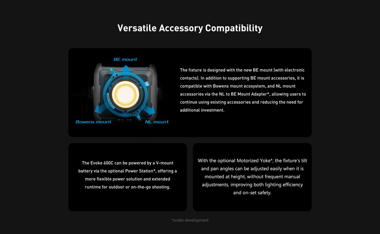 Versatile Accessory Compatibility BE mount The fixture is designed with the new BE mount (with electronic contacts). In addition to supporting BE mount accessories, it is compatible with Bowens mount ecosystem, and NL mount accessories via the NL to BE Mount Adapter*, allowing users to continue using existing accessories and reducing the need for additional investment.
