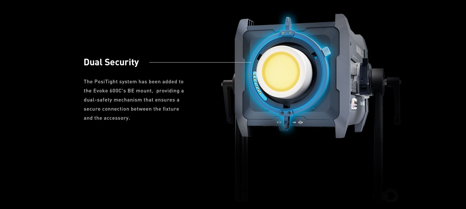 Dual Security The PosiTight system has been added to the Evoke 600C's BE mount, providing a dual-safety mechanism that ensures a secure connection between the fixture and the accessory.