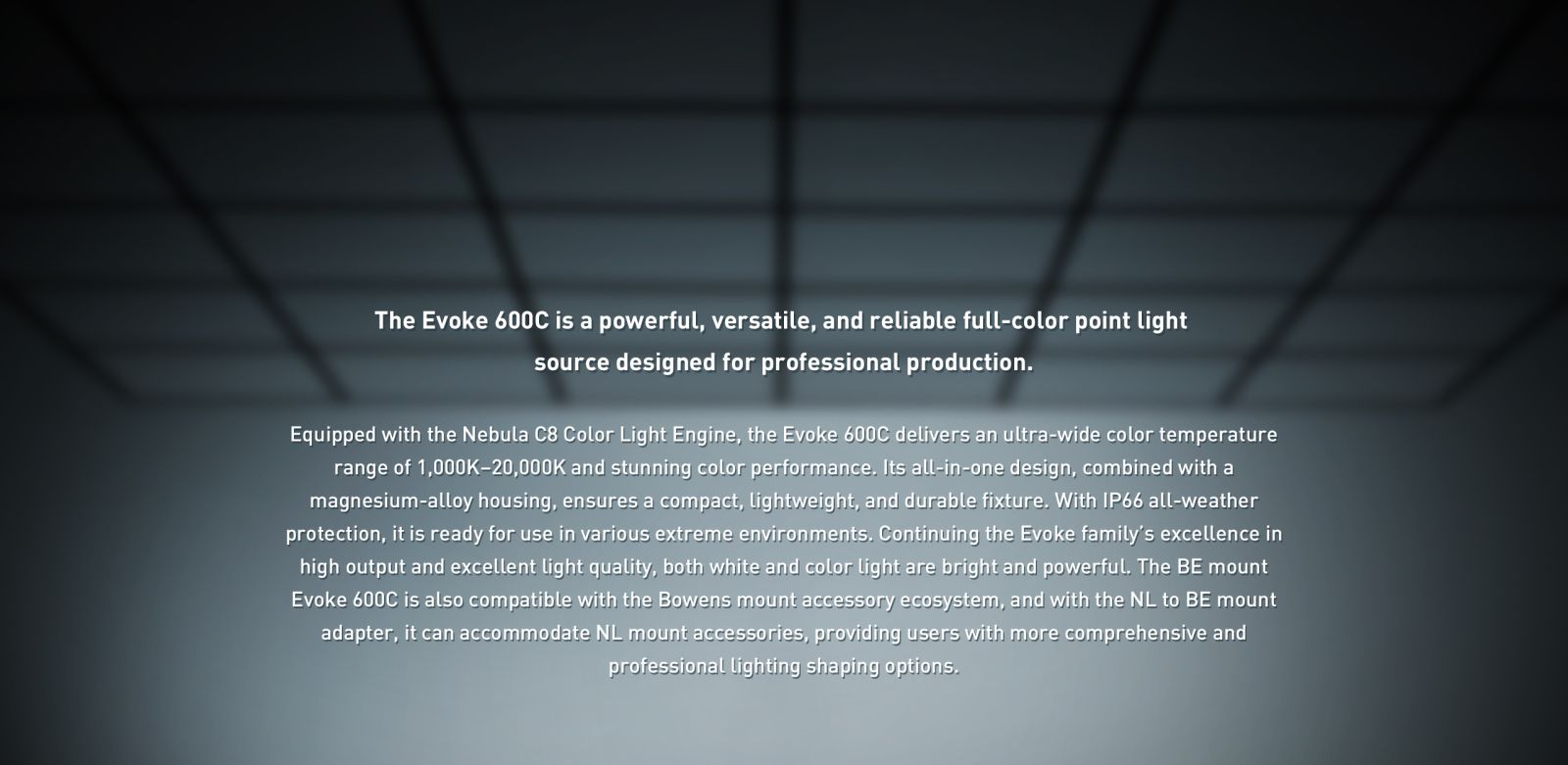 The Evoke 600C is a powerful, versatile, and reliable full-color point light source designed for professional production. Equipped with the Nebula C8 Color Light Engine, the Evoke 600C delivers an ultra-wide color temperature range of 1,000K-20,000K and stunning color performance. Its all-in-one design, combined with a magnesium-alloy housing, ensures a compact, lightweight, and durable fixture. With IP66 all-weather protection, it is ready for use in various extreme environments. Continuing the Evoke family's excellence in high output and excellent light quality, both white and color light are bright and powerful. The BE mount Evoke 600C is also compatible with the Bowens mount accessory ecosystem, and with the NL to BE mount adapter, it can accommodate NL mount accessories, providing users with more comprehensive and professional lighting shaping options.