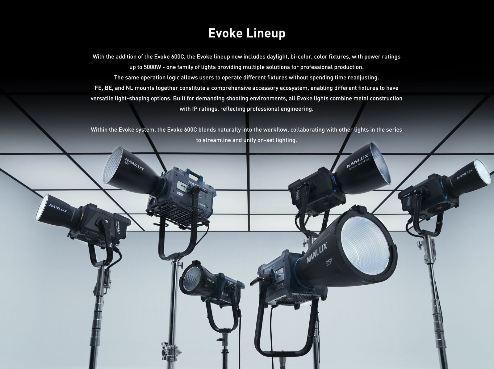 Evoke Lineup With the addition of the Evoke 600C, the Evoke lineup now includes daylight, bi-color, color fixtures, with power ratings up to 5000W - one family of lights providing multiple solutions for professional production. The same operation logic allows users to operate different fixtures without spending time readjusting. FE, BE, and NL mounts together constitute a comprehensive accessory ecosystem, enabling different fixtures to have versatile light-shaping options. Built for demanding shooting environments, all Evoke lights combine metal construction with IP ratings, reflecting professional engineering. Within the Evoke system, the Evoke 600C blends naturally into the workflow, collaborating with other lights in the series to streamline and unify on-set lighting.
