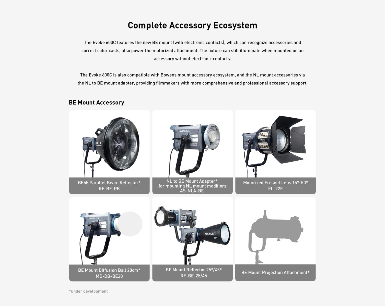 Complete Accessory Ecosystem The Evoke 600C features the new BE mount (with electronic contacts), which can recognize accessories and correct color casts, also power the motorized attachment. The fixture can still illuminate when mounted on an accessory without electronic contacts. The Evoke 600C is also compatible with Bowens mount accessory ecosystem, and the NL mount accessories via the NL to BE mount adapter, providing filmmakers with more comprehensive and professional accessory support.