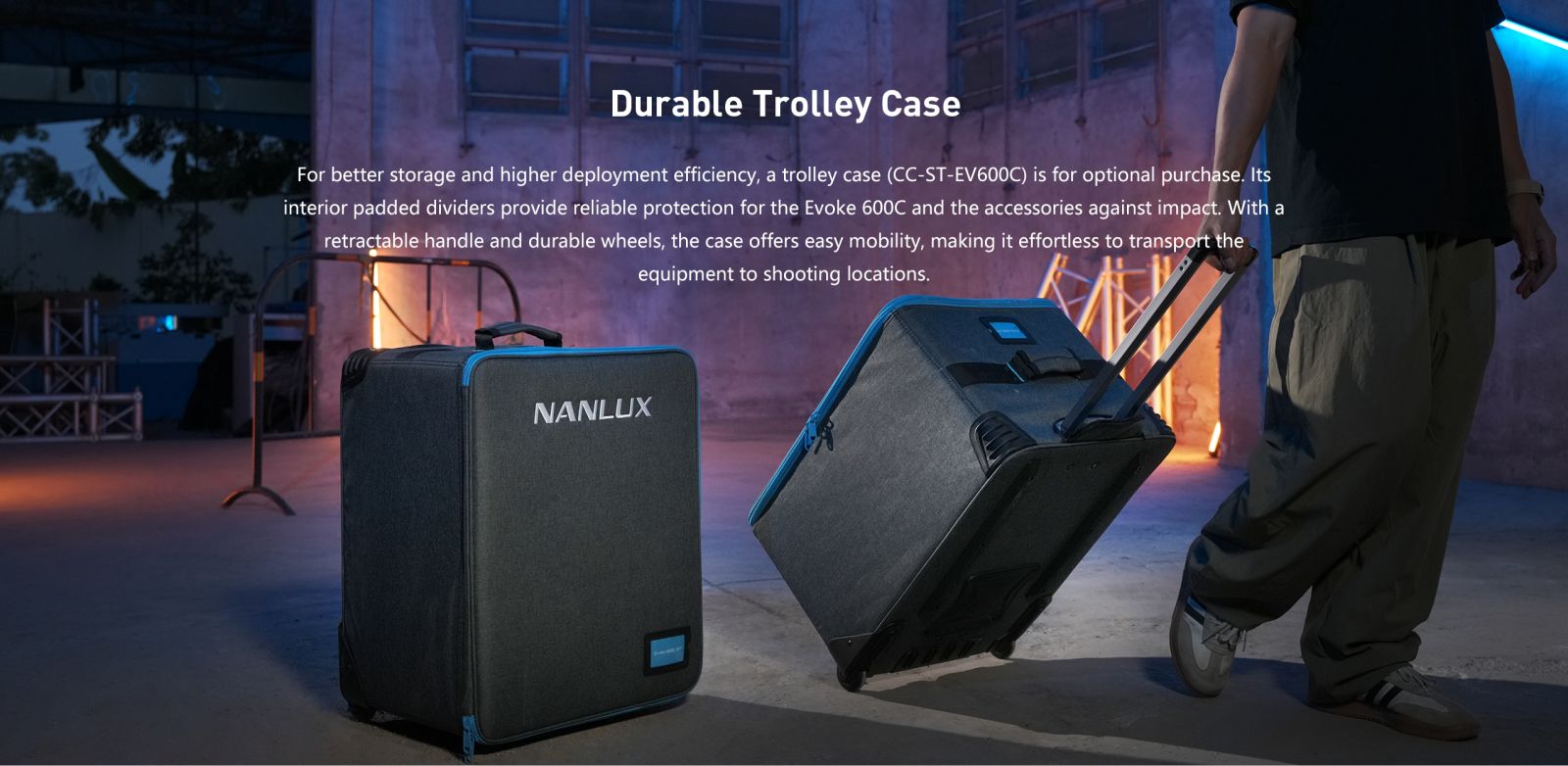 Durable Trolley Case For better storage and higher deployment efficiency, a trolley case (CC-ST-EV600C) is for optional purchase. Its interior padded dividers provide reliable protection for the Evoke 600C and the accessories against impact. With a retractable handle and durable wheels, the case offers easy mobility, making it effortless to transport the equipment to shooting locations.