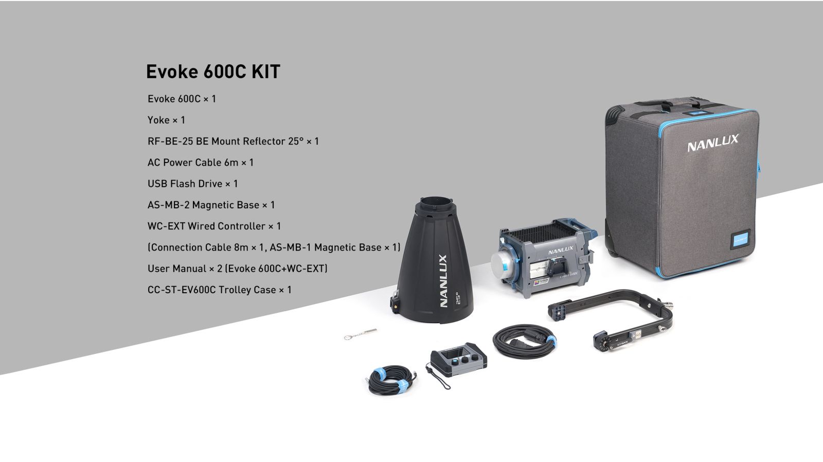 Evoke 600C KIT Evoke 600C × 1 Yoke × 1 RF-BE-25 BE Mount Reflector 25° × 1 AC Power Cable 6m × 1 USB Flash Drive × 1 AS-MB-2 Magnetic Base × 1 WC-EXT Wired Controller × 1 (Connection Cable 8m × 1, AS-MB-1 Magnetic Base × 1) User Manual × 2 (Evoke 600C+WC-EXT) CC-ST-EV600C Trolley Case × 1