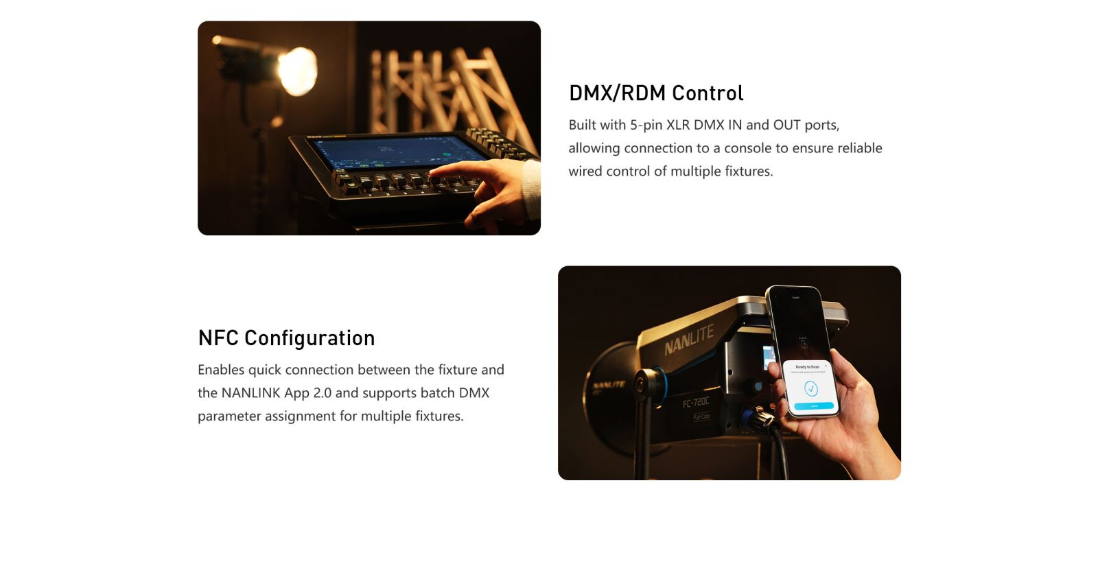 DMX/RDM Control Built with 5-pin XLR DMX IN and OUT ports, allowing connection to a console to ensure reliable wired control of multiple fixtures. NFC Configuration Enables quick connection between the fixture and the NANLINK App 2.0 and supports batch DMX parameter assignment for multiple fixtures.