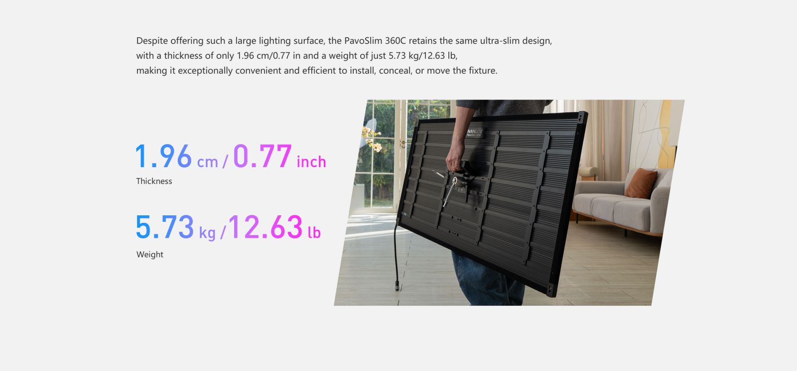 Despite offering such a large lighting surface, the PavoSlim 360C retains the same ultra-slim design, with a thickness of only 1.96 cm/0.77 in and a weight of just 5.73 kg/12.63 lb, making it exceptionally convenient and efficient to install, conceal, or move the fixture.