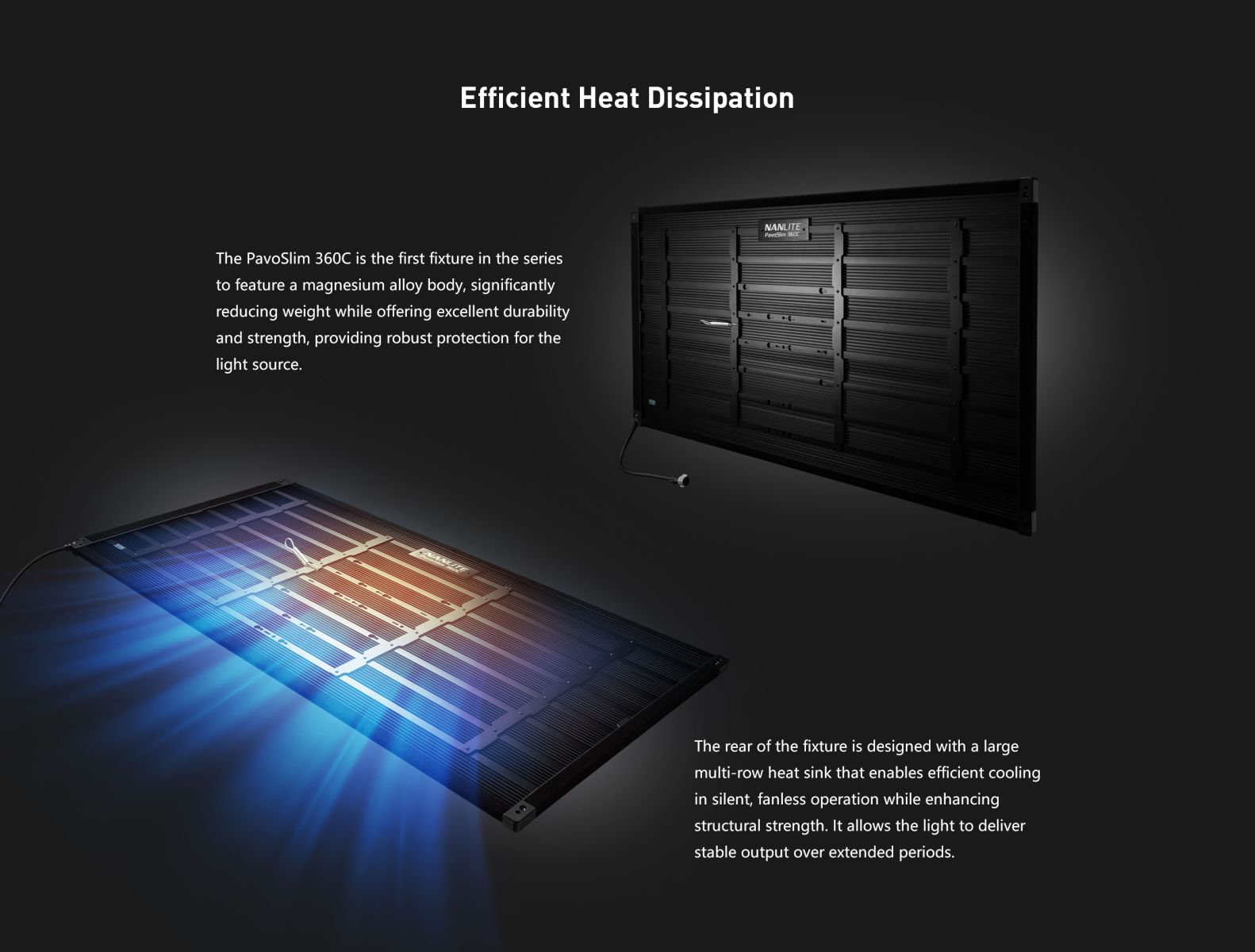 Efficient Heat Dissipation NANLITE. Pavoつり The PavoSlim 360C is the first fixture in the series to feature a magnesium alloy body, significantly reducing weight while offering excellent durability and strength, providing robust protection for the light source. The rear of the fixture is designed with a large multi-row heat sink that enables efficient cooling in silent, fanless operation while enhancing structural strength. It allows the light to deliver stable output over extended periods.