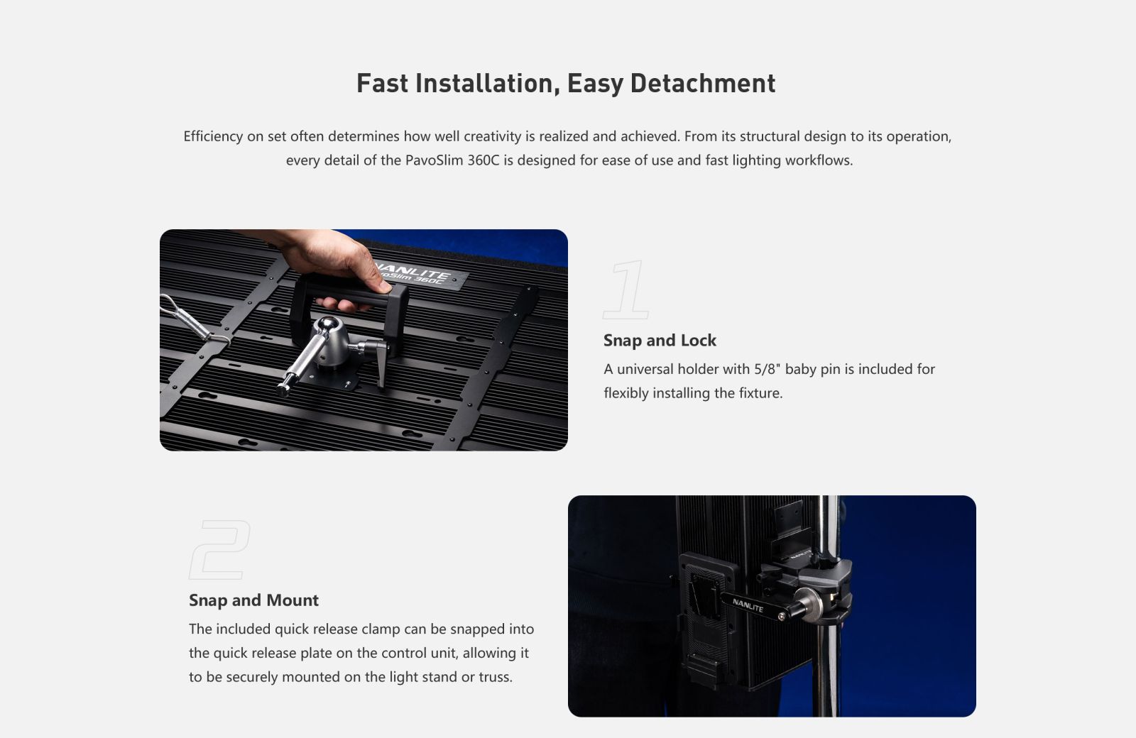 Fast Installation, Easy Detachment Efficiency on set often determines how well creativity is realized and achieved. From its structural design to its operation, every detail of the PavoSlim 360C is designed for ease of use and fast lighting workflows. Snap and Lock A universal holder with 5/8" baby pin is included for flexibly installing the fixture. Snap and Mount The included quick release clamp can be snapped into the quick release plate on the control unit, allowing it to be securely mounted on the light stand or truss.