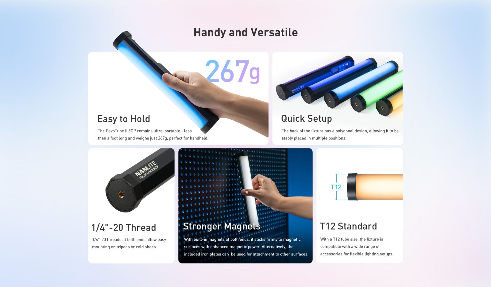 Handy and Versatile 267g NANUITE Easy to Hold The PavoTube I| 6CP remains ultra-portable - less than a foot long and weighs just 267g, perfect for handheld. Quick Setup The back of the fixture has a polygonal design, allowing it to be stably placed in multiple positions. NANLITE PavoTube 11 6CP T12 1/4"-20 Thread 1/4"-20 threads at both ends allow easy mounting on tripods or cold shoes. Stronger Magnets With built-in magnets at both ends, it sticks firmly to magnetic surfaces with enhanced magnetic power. Alternatively, the included iron plates can be used for attachment to other surfaces. T12 Standard With a T12 tube size, the fixture is compatible with a wide range of accessories for flexible lighting setups.