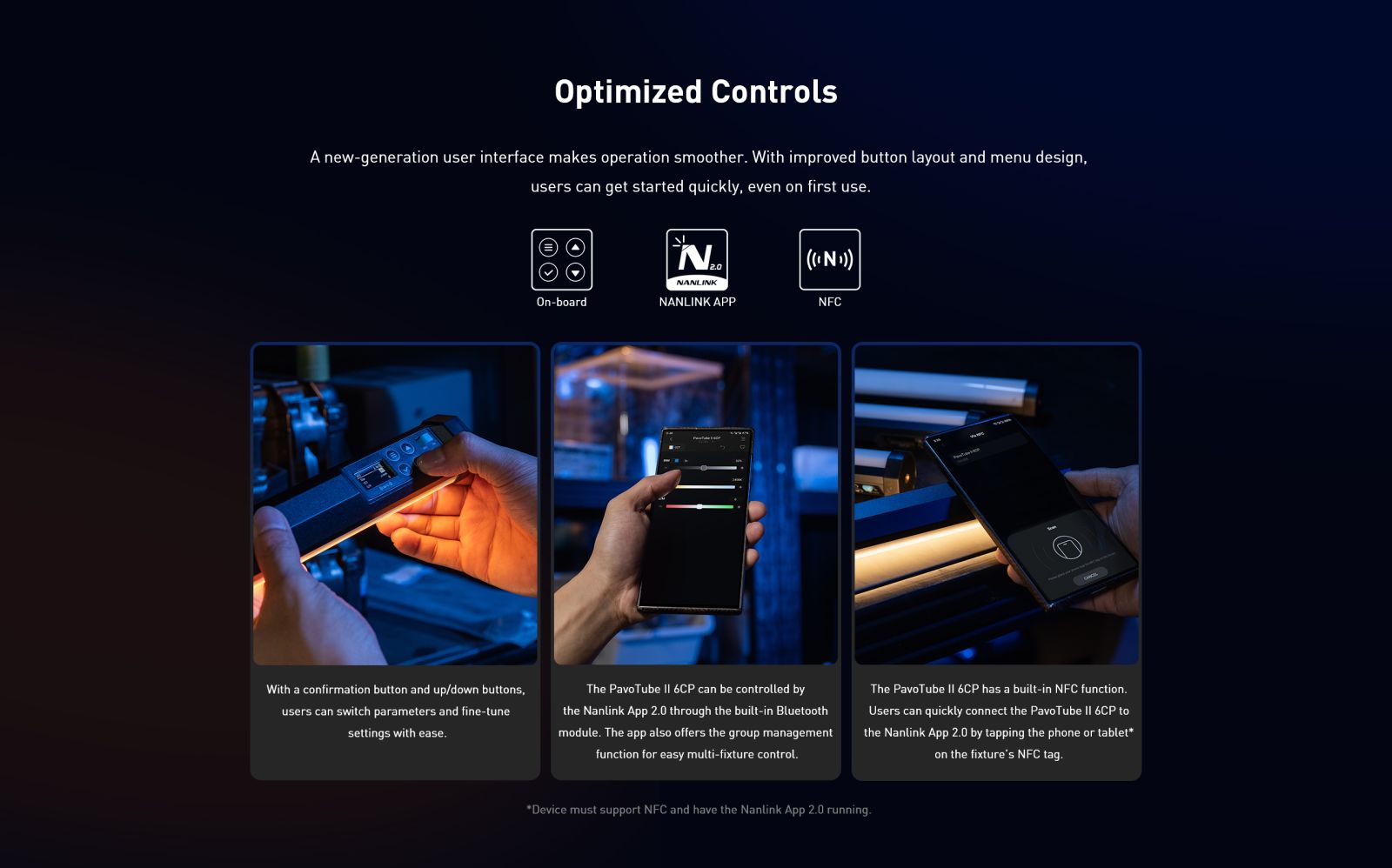 Optimized Controls A new-generation user interface makes operation smoother. With improved button layout and menu design, users can get started quickly, even on first use. On-board 2.0 NANLINK NANLINK APP NFC With a confirmation button and up/down buttons. users can switch parameters and fine-tune settings with ease. The PavoTube II 6CP can be controlled by the Nanlink App 2.0 through the built-in Bluetooth module. The app also offers the group management function for easy multi-fixture control. The PavoTube II 6CP has a built-in NFC function. Users can quickly connect the PavoTube II 6CP to the Nanlink App 2.0 by tapping the phone or tablet* on the fixture's NFC tag.