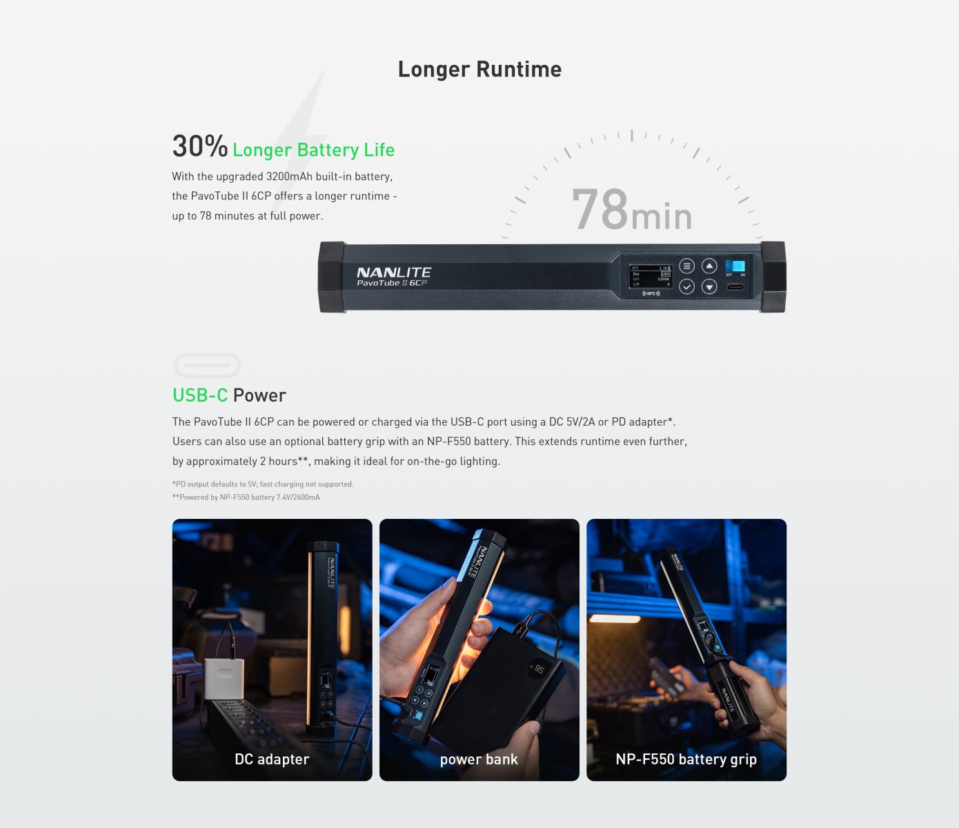 Longer Runtime 30% Longer Battery Life With the upgraded 3200mAh built-in battery, the Pavo Tube I| 6CP offers a longer runtime - up to 78 minutes at full power. 78 min NANLITE Pavo Tube II 6CP ((NFC») USB-C Power The Pavo Tube I| 6CP can be powered or charged via the USB-C port using a DC 5V/2A or PD adapter*. Users can also use an optional battery grip with an NP-F550 battery. This extends runtime even further, by approximately 2 hours** , making it ideal for on-the-go lighting.