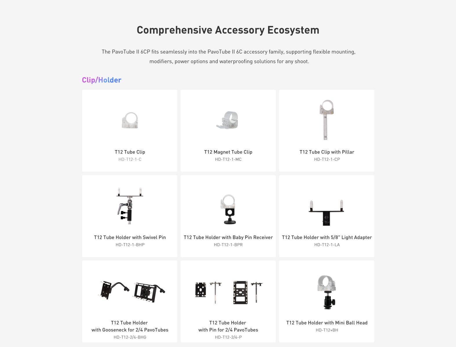 Comprehensive Accessory Ecosystem The Pavo Tube I| 6CP fits seamlessly into the PavoTube I| 6C accessory family, supporting flexible mounting, modifiers, power options and waterproofing solutions for any shoot. Clip/Holder T12 Tube Clip HD-T12-1-C T12 Magnet Tube Clip HD-T12-1-MC T12 Tube Clip with Pillar HD-T12-1-CP T12 Tube Holder with Swivel Pin HD-T12-1-BHP 모 T12 Tube Holder with Baby Pin Receiver HD-T12-1-BPR T12 Tube Holder with 5/8" Light Adapter HD-T12-1-LA ET T12 Tube Holder with Gooseneck for 2/4 PavoTubes HD-T12-2/4-BHG T12 Tube Holder with Pin for 2/4 PavoTubes HD-T12-2/4-P T12 Tube Holder with Mini Ball Head HD-T12+BH