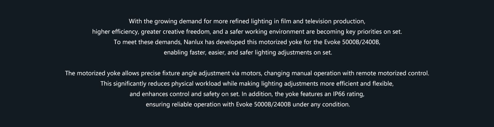 With the growing demand for more refined lighting in film and television production, higher efficiency, greater creative freedom, and a safer working environment are becoming key priorities on set. To meet these demands, Nanlux has developed this motorized yoke for the Evoke 5000B/2400B, enabling faster, easier, and safer lighting adjustments on set. The motorized yoke allows precise fixture angle adjustment via motors, changing manual operation with remote motorized control. This significantly reduces physical workload while making lighting adjustments more efficient and flexible, and enhances control and safety on set. In addition, the yoke features an IP66 rating, ensuring reliable operation with Evoke 5000B/2400B under any condition.