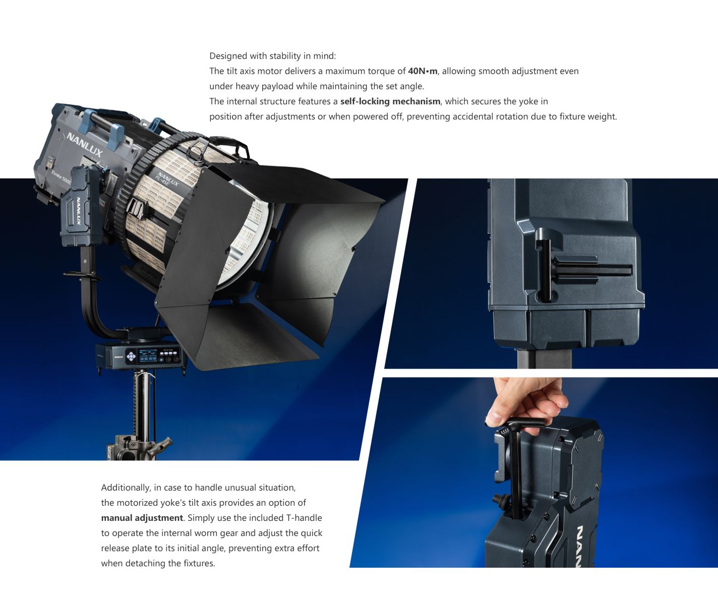 Designed with stability in mind: The tilt axis motor delivers a maximum torque of 40N•m, allowing smooth adjustment even under heavy payload while maintaining the set angle. The internal structure features a self-locking mechanism, which secures the yoke in position after adjustments or when powered off, preventing accidental rotation due to fixture weight. NANLUX Evoke 500C Additionally, in case to handle unusual situation, the motorized yoke's tilt axis provides an option of manual adjustment. Simply use the included T-handle to operate the internal worm gear and adjust the quick release plate to its initial angle, preventing extra effort when detaching the fixtures.