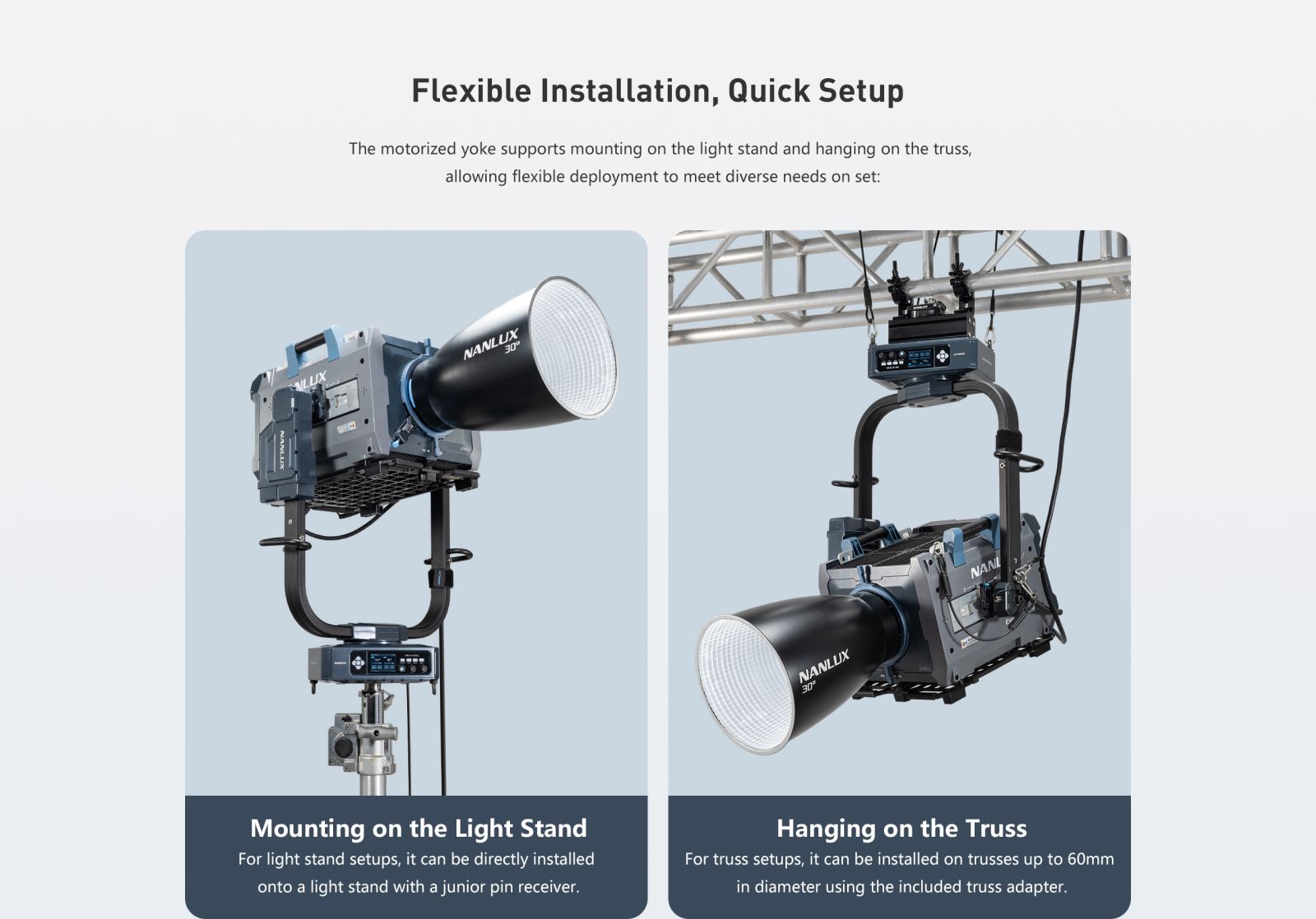 Flexible Installation, Quick Setup The motorized yoke supports mounting on the light stand and hanging on the truss, allowing flexible deployment to meet diverse needs on set: NANLUD NANLUX Mounting on the Light Stand For light stand setups, it can be directly installed onto a light stand with a junior pin receiver. Hanging on the Truss For truss setups, it can be installed on trusses up to 60mm in diameter using the included truss adapter.