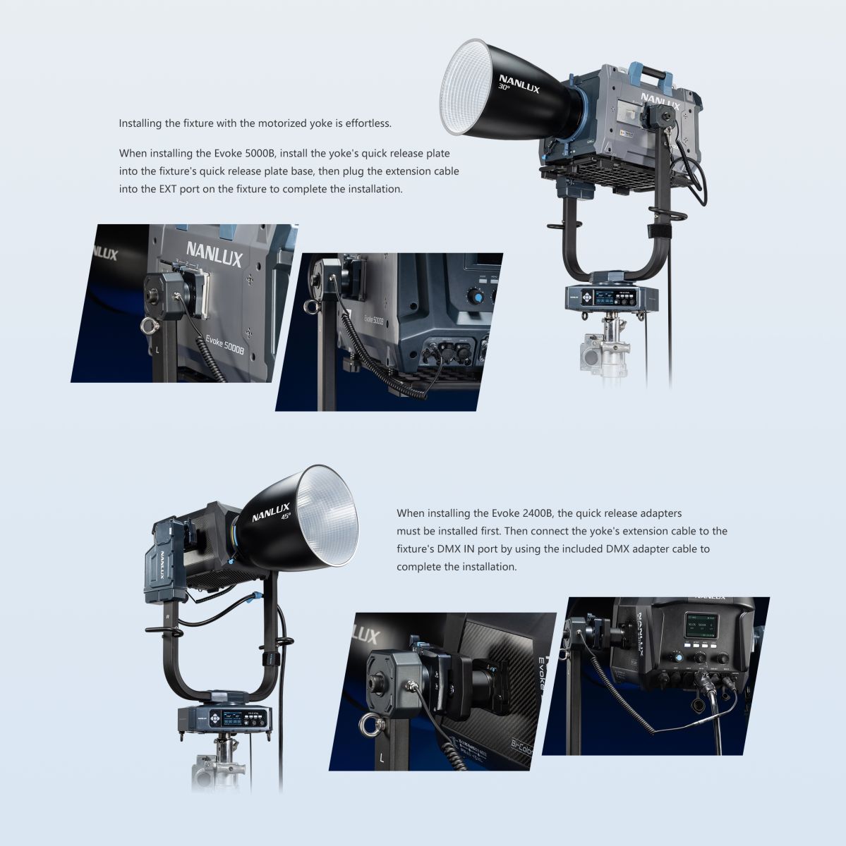 Installing the fixture with the motorized yoke is effortless. When installing the Evoke 5000B, install the yoke's quick release plate into the fixture's quick release plate base, then plug the extension cable into the EXT port on the fixture to complete the installation. VLUX NANLUX Evoke 50008 0 Evoke 5000B NANLUX 45° When installing the Evoke 2400B, the quick release adapters must be installed first. Then connect the yoke's extension cable to the fixture's DMX IN port by using the included DMX adapter cable to complete the installation.