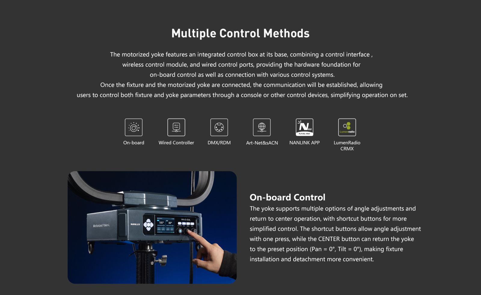 Multiple Control Methods The motorized yoke features an integrated control box at its base, combining a control interface, wireless control module, and wired control ports, providing the hardware foundation for on-board control as well as connection with various control systems. Once the fixture and the motorized yoke are connected, the communication will be established, allowing users to control both fixture and yoke parameters through a console or other control devices, simplifying operation on set. On-board Wired Controller DMX/RDM Art-Net&sACN N.. NANLINK NANLINK APP Lumenraalo LumenRadio CRMX Motorized Yoke-L ABlE On-board Control The yoke supports multiple options of angle adjustments and return to center operation, with shortcut buttons for more simplified control. The shortcut buttons allow angle adjustment with one press, while the CENTER button can return the yoke to the preset position (Pan = 0°, Tilt = 0°), making fixture installation and detachment more convenient.