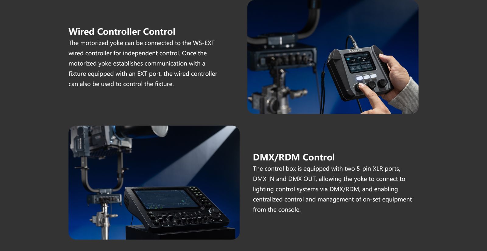 Wired Controller Control The motorized yoke can be connected to the WS-EXT wired controller for independent control. Once the motorized yoke establishes communication with a fixture equipped with an EXT port, the wired controller can also be used to control the fixture. 20° " 30° DMX/RDM Control The control box is equipped with two 5-pin XLR ports, DMX IN and DMX OUT, allowing the yoke to connect to lighting control systems via DMX/RDM, and enabling centralized control and management of on-set equipment from the console.
