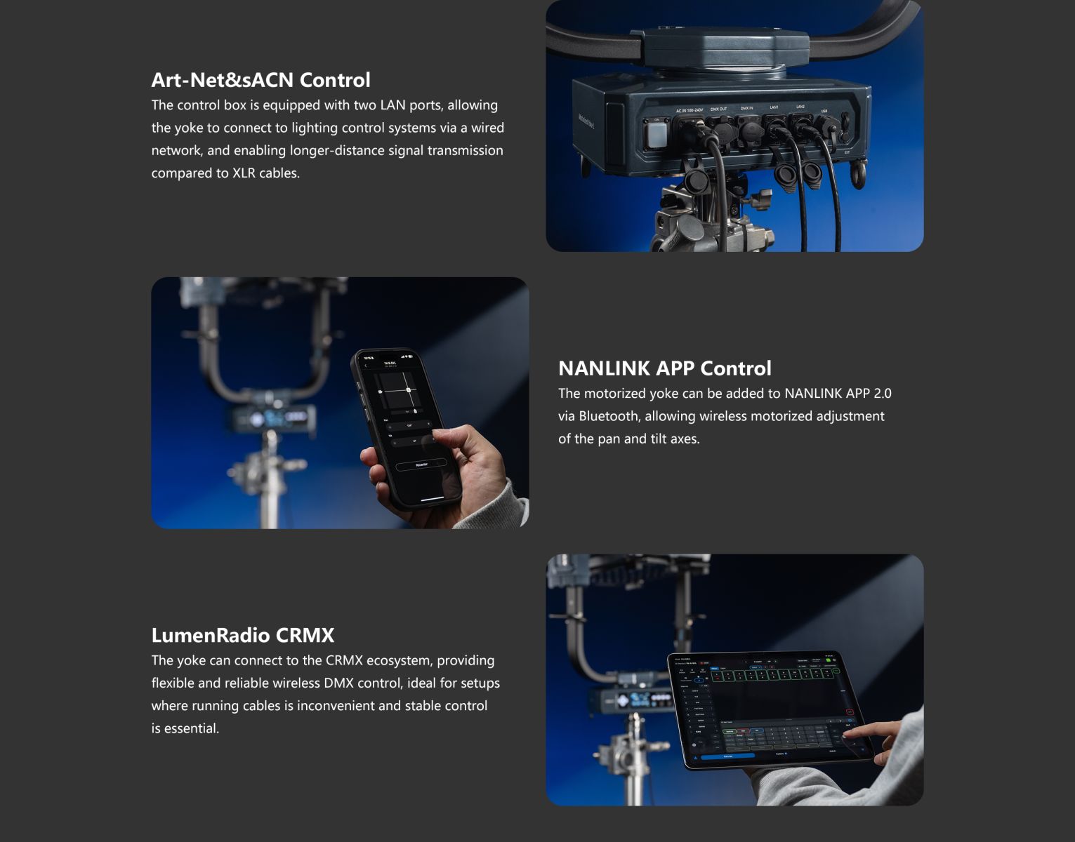 Art-Net&sACN Control The control box is equipped with two LAN ports, allowing the yoke to connect to lighting control systems via a wired network, and enabling longer-distance signal transmission compared to XLR cables. NANLINK APP Control The motorized yoke can be added to NANLINK APP 2.0 via Bluetooth, allowing wireless motorized adjustment of the pan and tilt axes. LumenRadio CRMX The yoke can connect to the CRMX ecosystem, providing flexible and reliable wireless DMX control, ideal for setups where running cables is inconvenient and stable control is essential.