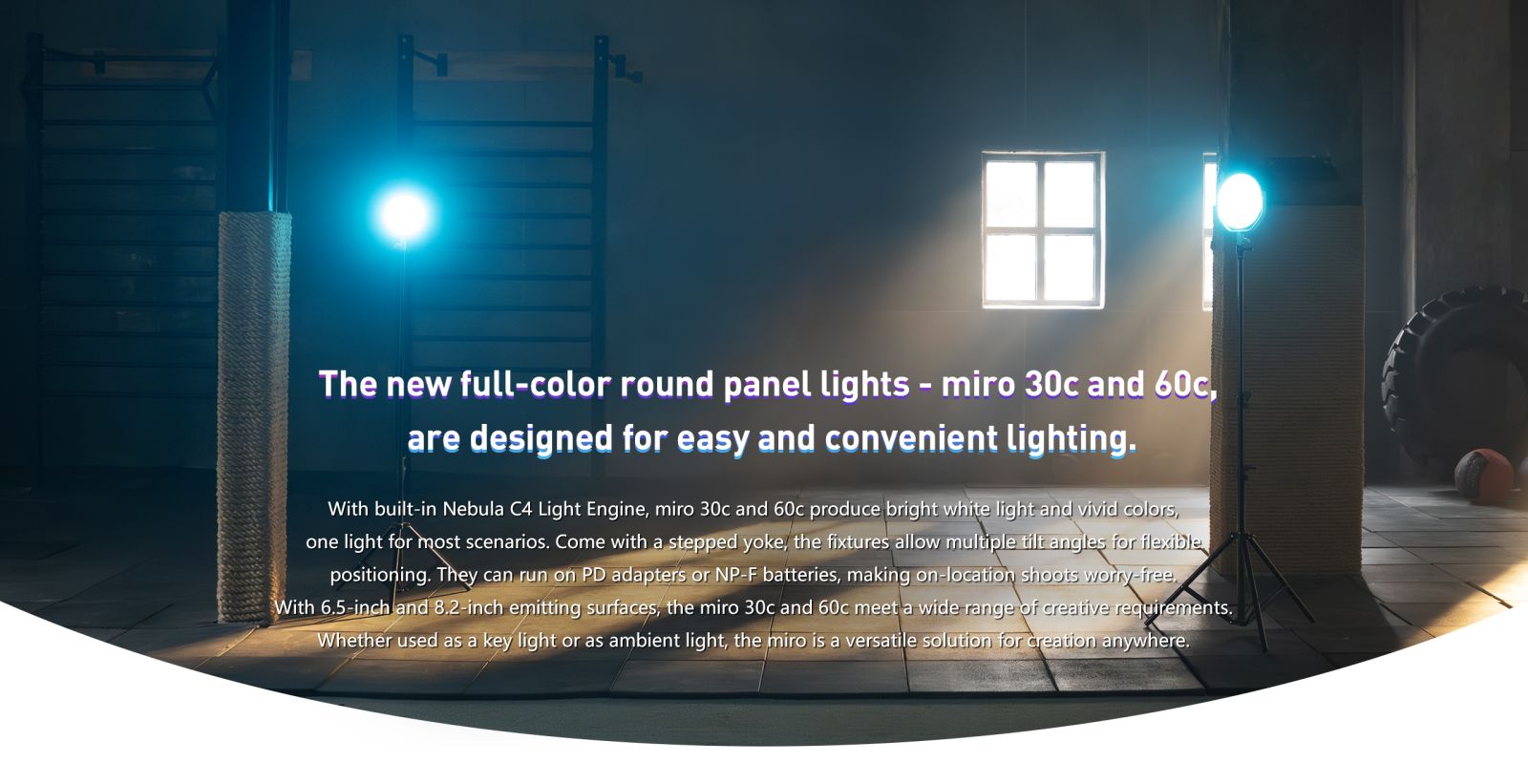 The new full-color round panel lights - miro 30c and 60c, are designed for easy and convenient lighting. With built-in Nebula C4 Light Engine, miro 30c and 60c produce bright white light and vivid colors, one light for most scenarios. Come with a stepped yoke, the fixtures allow multiple tilt angles for flexible positioning. They can run on PD adapters or NP-F batteries, making on-location shoots worry-free, With 6.5-inch and 8.2-inch emitting surfaces, the miro 30c and 60c meet a wide range of creative requirements. Whether used as a key light or as ambient light, the miro is a versatile solution for creation anywhere.