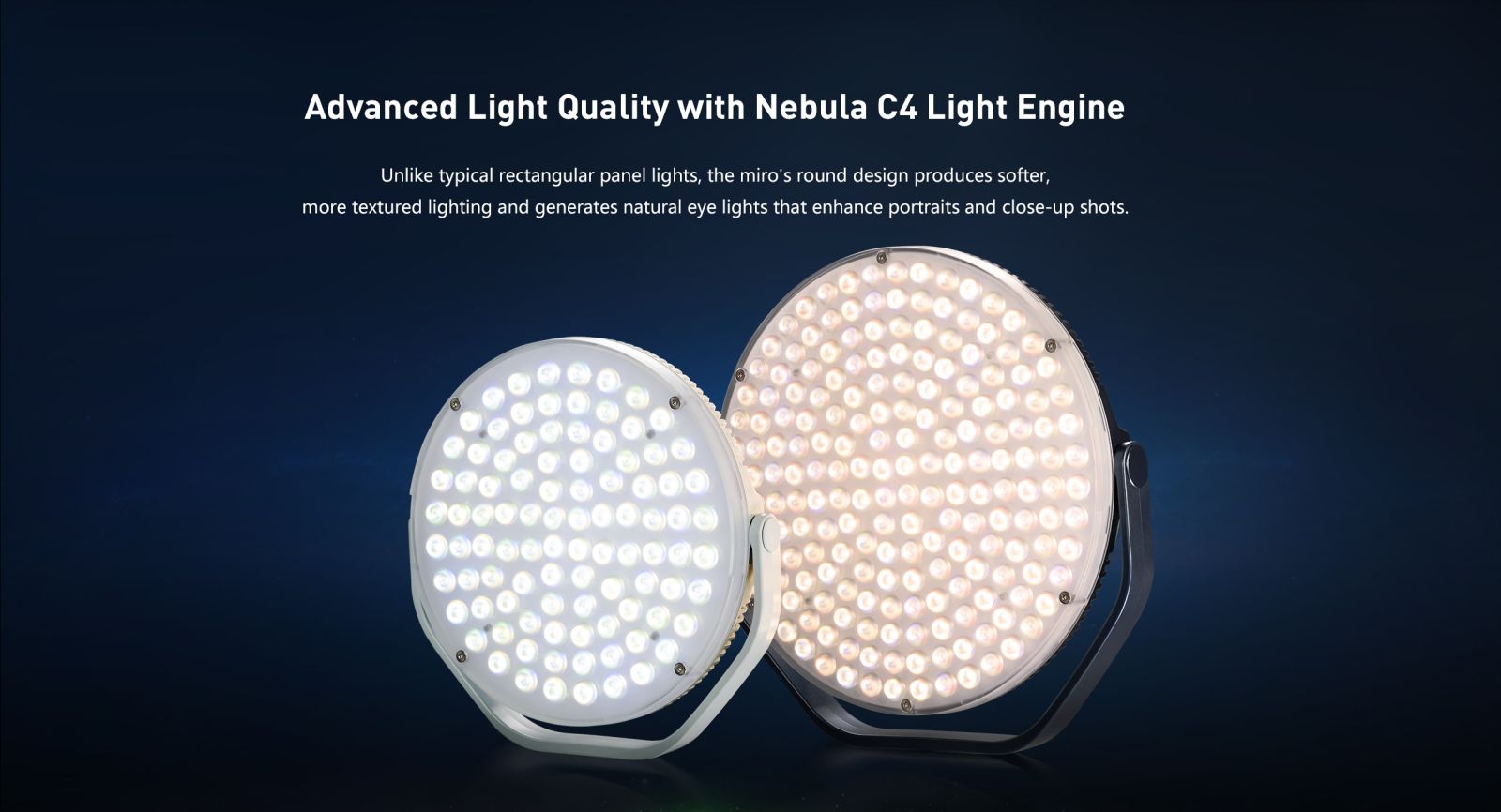 Advanced Light Quality with Nebula C4 Light Engine Unlike typical rectangular panel lights, the miro's round design produces softer, more textured lighting and generates natural eye lights that enhance portraits and close-up shots.