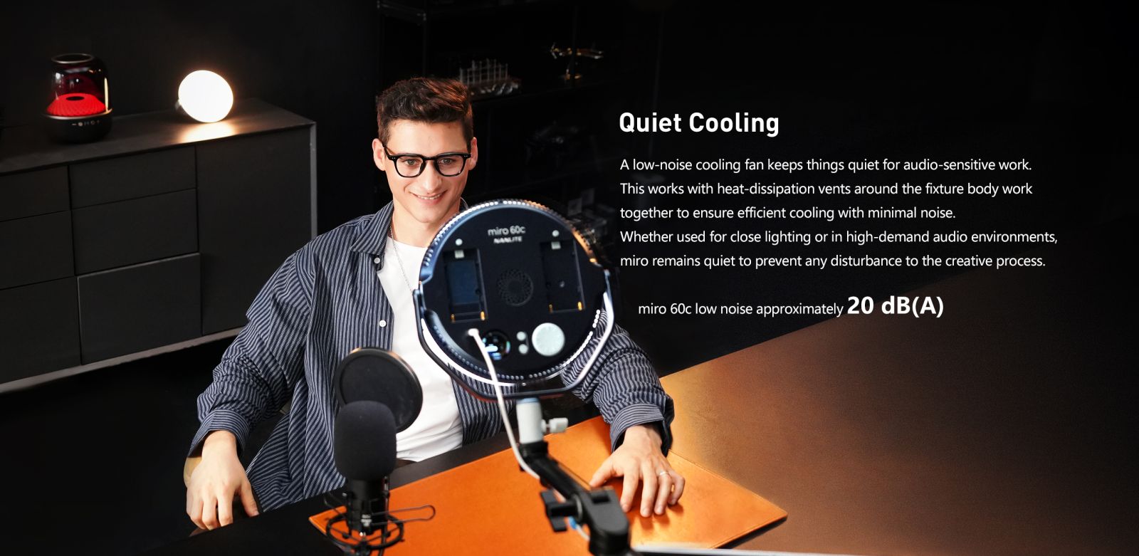 Quiet Cooling A low-noise cooling fan keeps things quiet for audio-sensitive work. This works with heat-dissipation vents around the fixture body work together to ensure efficient cooling with minimal noise. Whether used for close lighting or in high-demand audio environments, miro remains quiet to prevent any disturbance to the creative process. miro 60c low noise approximately 20 dB(A)